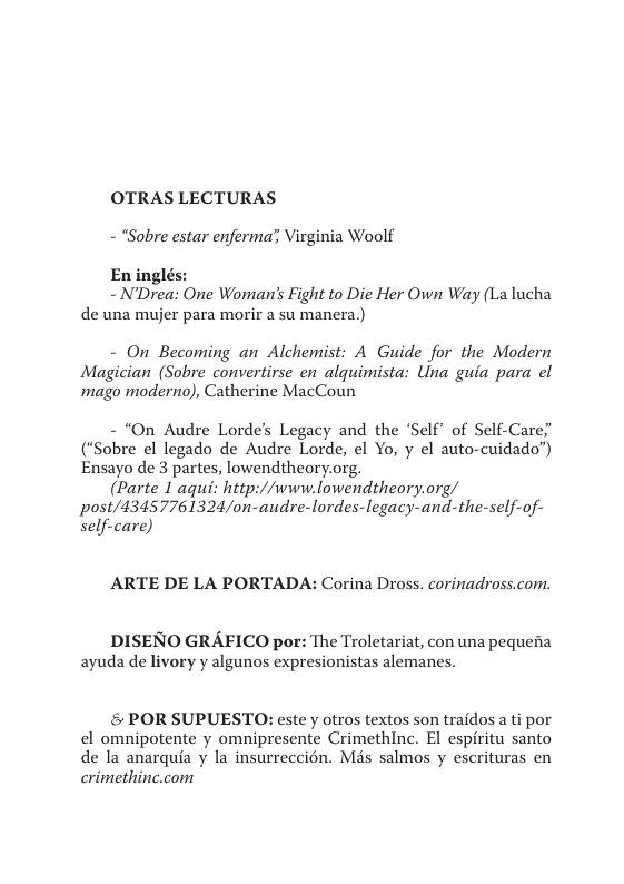 OTRAS LECTURAS  - “Sobre estar enferma’, Virginia Woolf  N’Drea One Womar’s Fight to Die Her Own Way (La lucha de una mujer para morir a su manera.)  - On Becoming an Alchemist: A Guide for the Modern Magician (Sobre convertirse en alquimista: Uina guia para el ‘mago moderno), Catherine MacCoun  - *On Audre Lorde’s Legacy and the ‘Self’ of Self-Care;’ (“Sobre el legado de Audre Lorde, el Yo, y el auto-cuidado”) Ensayo de 3 partes, lowendtheory.org.  (Parte 1 aqui: http://www.lowendtheory.org/ Ppost/43457761324/on-audre-lordes-legacy-and-the-self-of- self-care)  ARTE DE LA PORTADA: Corina Dross. corinadross.com.  DISENO GRAFICO por: The Troletariat, con una pequena ayuda de livory y algunos expresionistas alemanes.  & POR SUPUESTO: este y otros textos son traidos a ti por el omnipotente y omnipresente Crimethinc. El espiritu santo de la anarquia y la insurreccion. Més salmos y escrituras en crimethinc.com 